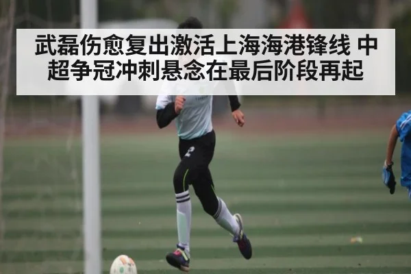武磊伤愈复出激活上海海港锋线 中超争冠冲刺悬念在最后阶段再起