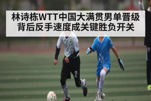 林诗栋WTT中国大满贯男单晋级背后反手速度成关键胜负开关
