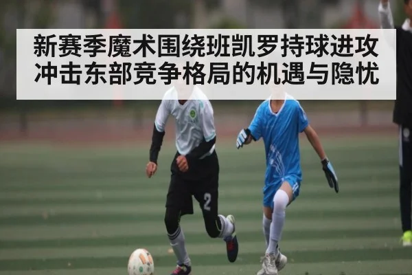 新赛季魔术围绕班凯罗持球进攻冲击东部竞争格局的机遇与隐忧 - c7c7.vip，c7c7.app